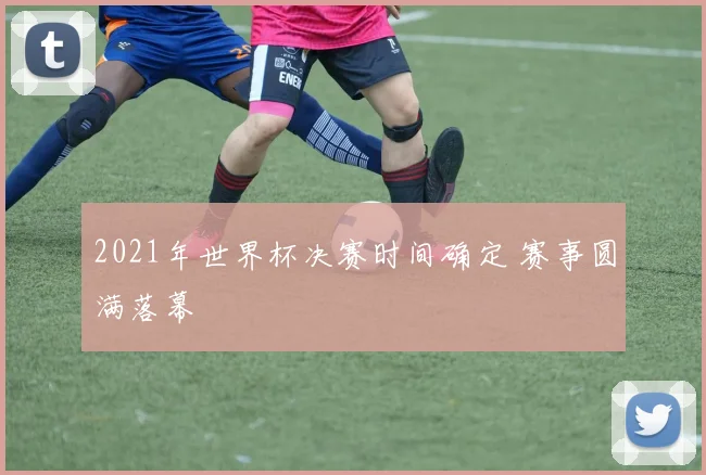 2021年世界杯决赛时间确定 赛事圆满落幕