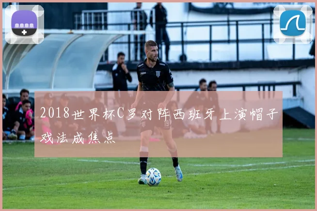 2018世界杯C罗对阵西班牙上演帽子戏法成焦点