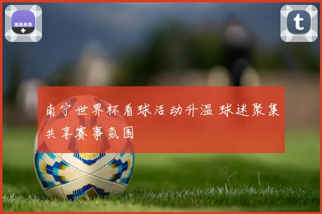 南宁世界杯看球活动升温 球迷聚集共享赛事氛围