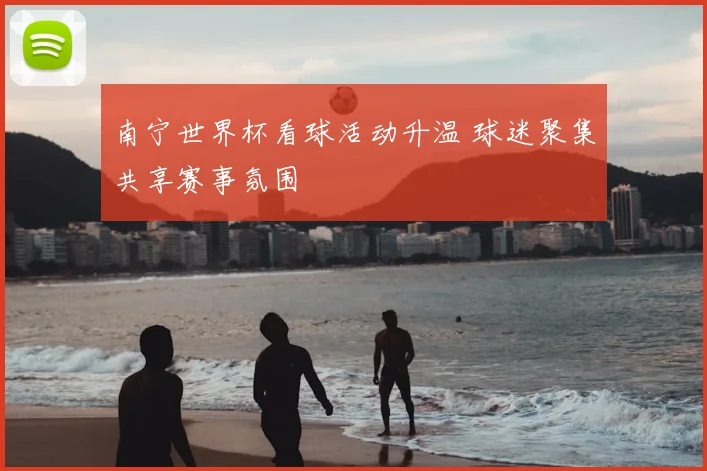 南宁世界杯看球活动升温 球迷聚集共享赛事氛围